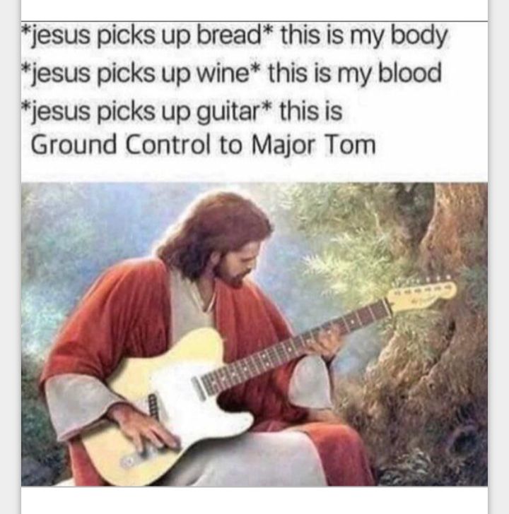 jesus picks up bread this is my body jesus picks up wine this is my blood jesus picks up guitar this is Ground Control to Major Tom