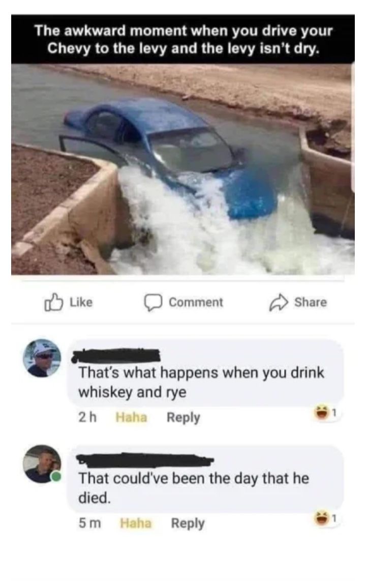 The awkward moment when you drive your Chevy to the levy and the levy isnt dry Thats what happens when you drink whiskey and rye 2h Reply That couldve been the day that he died sm Reply La