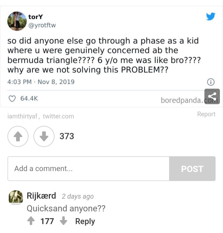 torY L 4 yrotftw so did anyone else go through a phase as a kid where u were genuinely concerned ab the bermuda triangle 6 yo me was like bro why are we not solving this PROBLEM 403 PM Nov 8 2019 Q 644K Domdpanda 2s37 Add a comment Rijkaerd 2 days ago Quicksand anyone 4 177 Reply