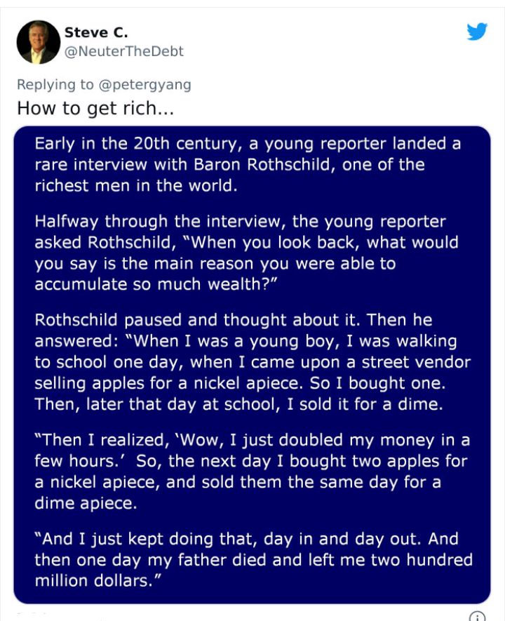 Replying to petergyang How to get rich Early in the 20th century a young reporter landed a rare interview with Baron Rothschild one of the richest men in the world Halfway through the interview the young reporter asked Rothschild When you look back what would you say is the main reason you were able to accumulate so much wealth Rothschild paused and thought about it Then he ELECT HRI TS I WEEE RVe