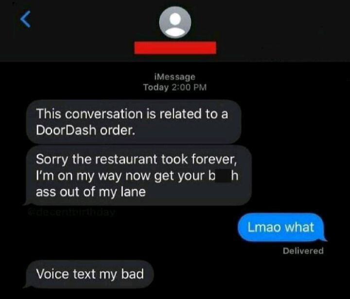 Message Today 200 PM This conversation is related to a DoorDash order Sorry the restaurant took forever Im on my way now get yourb h ass out of my lane Delivered Voice text my bad