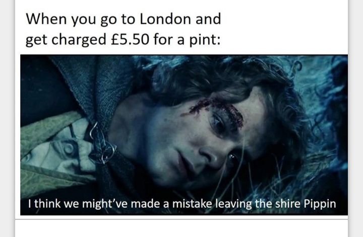 When you go to London and get charged 550 for a pint I think we mightve made a mistake leaving the shire Pippin