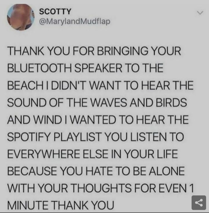 SCOTTY MarylandMudflap THANK YOU FOR BRINGING YOUR BLUETOOTH SPEAKER TO THE BEACH DIDNT WANT TO HEAR THE SOUND OF THE WAVES AND BIRDS AND WIND WANTED TO HEAR THE SPOTIFY PLAYLIST YOU LISTEN TO EVERYWHERE ELSE IN YOUR LIFE BECAUSE YOU HATE TO BE ALONE WITH YOUR THOUGHTS FOR EVEN 1 MINUTE THANK YOU