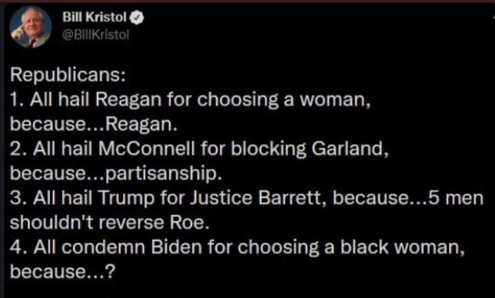 Bill Kristol J BillKristc Republicans 1 All hail Reagan for choosing a woman becauseReagan 2 All hail McConnell for blocking Garland becausepartisanship 3 All hail Trump for Justice Barrett because5 men shouldnt reverse Roe 4 All condemn Biden for choosing a black woman because