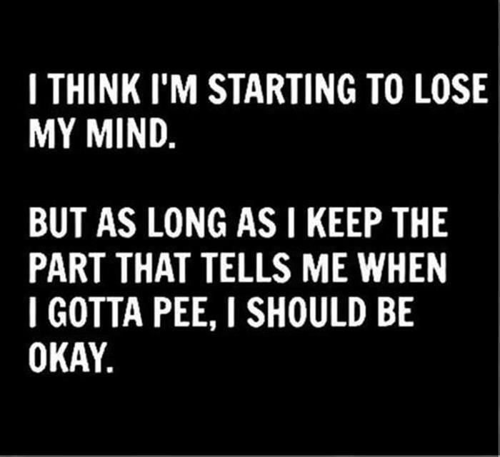 THINK IM STARTING TO LOSE MY MIND BUT AS LONG AS KEEP THE PART THAT TELLS ME WHEN GOTTA PEE SHOULD BE OKAY