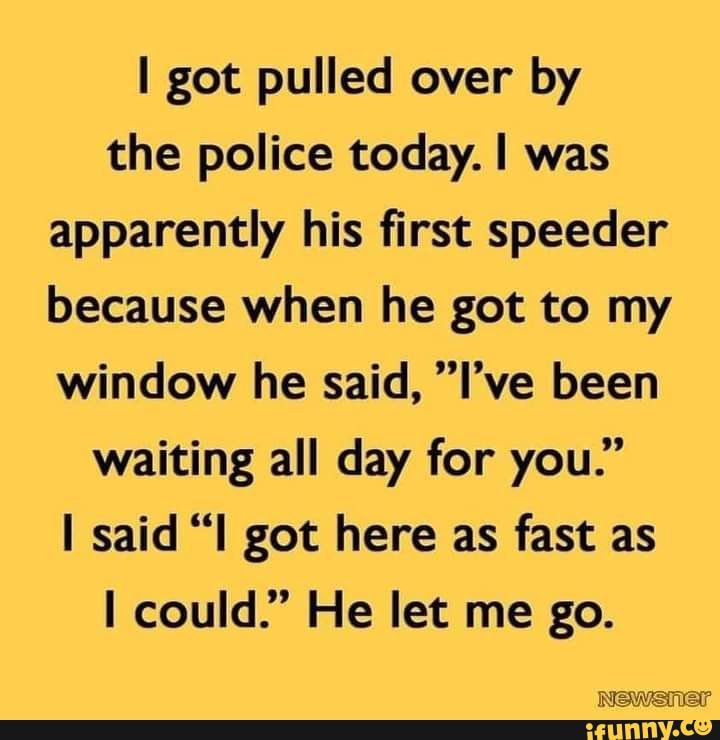 got pulled over by the police today was apparently his first speeder because when he got to my window he said Ive been waiting all day for you said l got here as fast as could He let me go T TV A