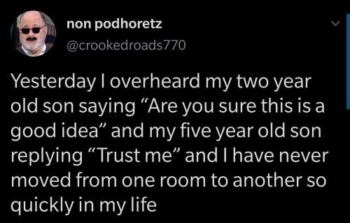 non podhoretz leleTol Yo oFTe Ly 0 Yesterday overheard my two year old son saying Are you sure thisis a elelele RoSEM Tale Ry WA TIVIRVE o KYoT replying Trust me and have never moved from one room to another so quickly in my life