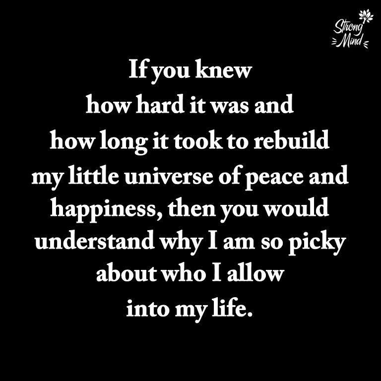 If you knew how hard it was and how long it took to rebuild my little universe of peace and happiness then you would understand why I am so picky about who I allow into my life