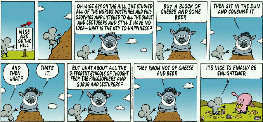 OHWISE ASS ON THE HiLL TVE STUPIED ALL OF THE WORLDS DOCTRINES AND PHIL 0SOPHIES AND LISTENED TO ALL THE GURVS AND CECTURERS AND STILL I HAVE NO IDEAWHAT IS THE KEY TO HAPPINESS 2 BUY A BLOCK OF CHEESE AND SOME BEER ci THEN IT IN THE SUN AND CONSUME IT BUT WHAT ABOUT ALL THE DIFFERENTSCMDOLS OF THOUGHT FROM THE PHILOSO TS NICE To FINALLY BE ENLIGHTENED PHERS AND GURUS ANDLECTUREFS 1