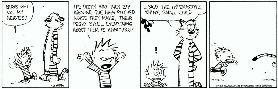 BUGS GET ON MY NERVES THE DIZZY WAY THEY ZIP AROUND THE HIGH PITCHED NOISE THEY MAKE THEIR PESKY SIZE EVERYTHING ABOUT THEM 1S ANNOYING SAID THE HYPERACTINE WHINY SMALL CHILD