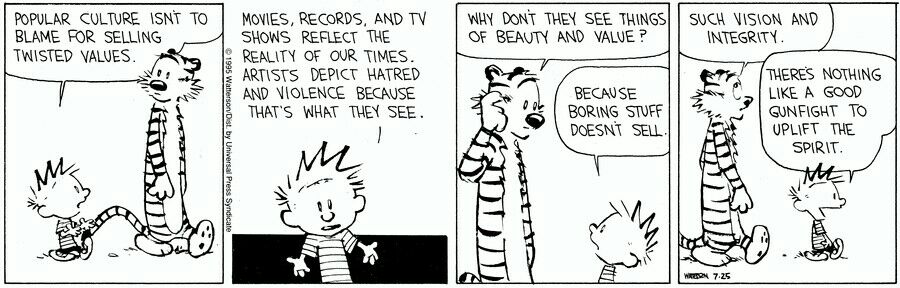 POPULAR CULTURE ISNT TO BLAME FOR SELLING TWISTED VALUES g 3 MOVIES RECORDS AND TV SHOWS REFLECT THE REALITY OF OUR TIMES ARTISTS DEPICT HATRED AND VIOLENCE BECAUSE THATS WHAT TMEX SEE e 0 Y WHY DONT THEY SEE THINGS OF BEAUTY AND VALUE P BECAUSE BORING STUFF DOESNT SELL SUCH VISION AND INTEGRITY 5 7 THERES NOTHING LIKE A GOOD QUNFIGHT TO UPLIFT THE SPRIT