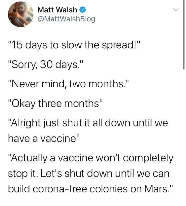 S Matt Walsh MattWalshBlog 15 days to slow the spread Sorry 30 days Never mind two months Okay three months Alright just shut it all down until we have a vaccine Actually a vaccine wont completely stop it Lets shut down until we can build corona free colonies on Mars
