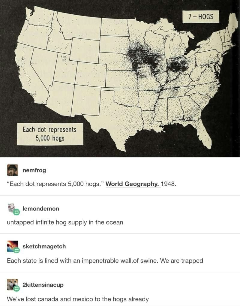 Each dot represents 0 hogs nemfrog Each dot represents 5000 hogs World Geography 1948 lemondemon untapped infinite hog supply in the ocean sketchmagetch Each state is lined with an impenetrable wallof swine We are trapped 2kittensinacup Weve lost canada and mexico to the hogs already