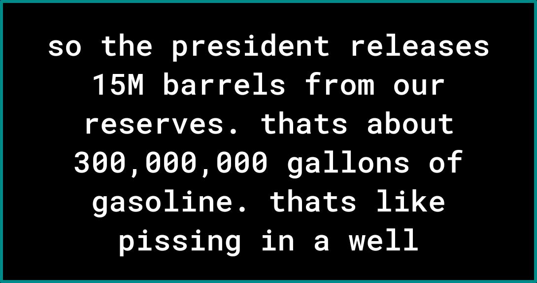 so the president releases 15M barrels from our reserves thats about 300000000 gallons of EEL R T T o F R B 4 0 pissing in a well