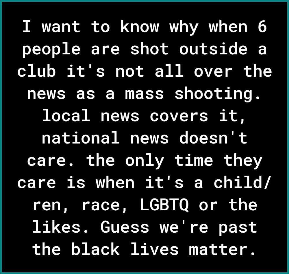 I want to know why when 6 people are shot outside a club its not all over the news as a mass shooting local news covers it national news doesnt care the only time they care is when its a child 1 TR oF ToT 123 N0 BT it o 1Y likes Guess were past the black lives matter