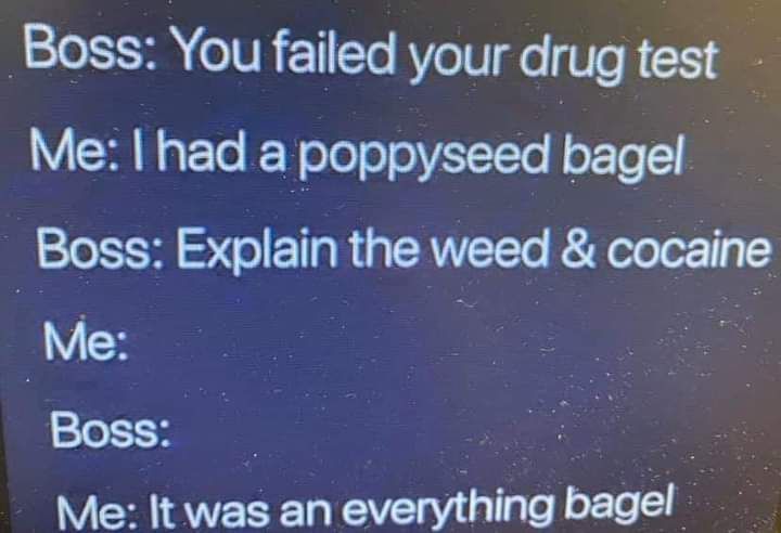 Boss You failed your drug test Me had a poppyseed bagel Boss Explain the weed cocaine Me Boss Me It was an everyihing bagel