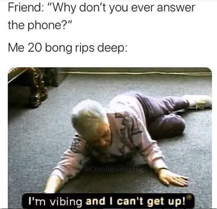 Friend Why dont you ever answer the phone Me 20 bong rips deep