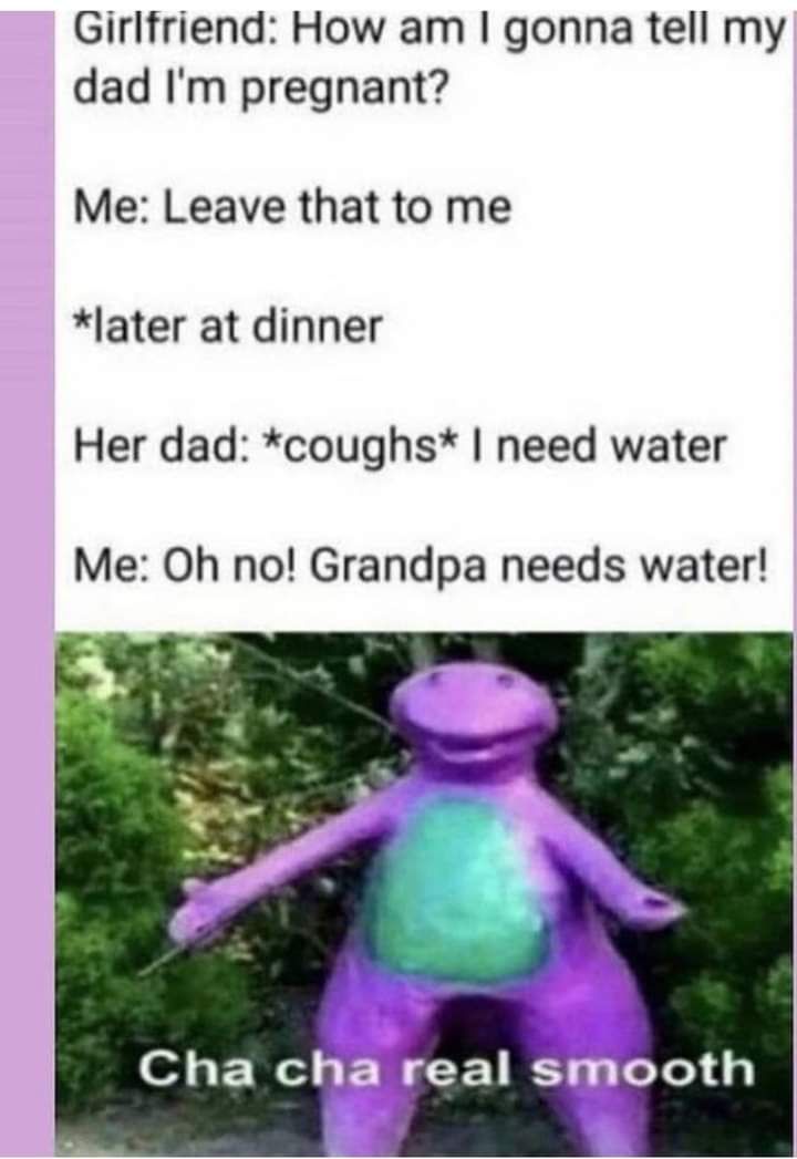 Girlfriend How am gonna tell my dad Im pregnant Me Leave that to me later at dinner Her dad coughs need water Me Oh no Grandpa needs water