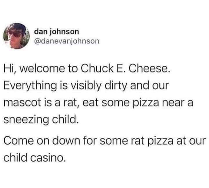 3 dan johnson C danevanjohnson Hi welcome to Chuck E Cheese Everything is visibly dirty and our mascot is a rat eat some pizza near a sneezing child Come on down for some rat pizza at our child casino