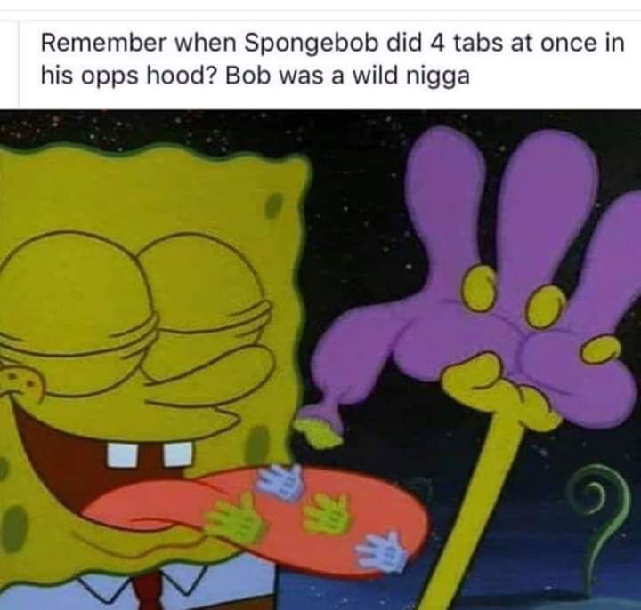 Remember when Spongebob did 4 tabs at once in his opps hood Bob was a wild nigga