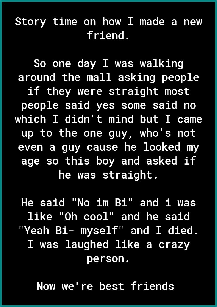 Story time on how I made a new friend So one day I was walking around the mall asking people if they were straight most people said yes some said no which I didnt mind but I came 7o 30 oo T of TR R V VZRNRTY To R s To AT I W VAo T TU TSR S TN NoTe Vs I 1Y age so this boy and asked if he was straight He said No im Bi and i was like Oh cool and he said Yeah Bi myself and I died I was laughed like a 