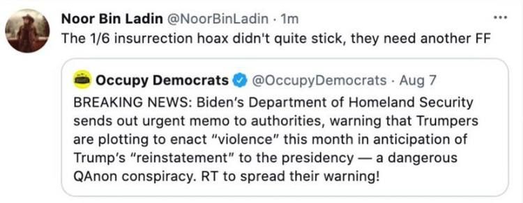 Noor Bin Ladin NoorBinLadin Tm The 16 insurrection hoax didnt quite stick they need another FF Occupy Democrats OccupyDemocrats Aug 7 BREAKING NEWS Bidens Department of Homeland Security sends out urgent memo to authorities warning that Trumpers are plotting to enact violence this month in anticipation of Trumps reinstatement to the presidency a dangerous QAnon conspiracy RT to spread their warnin