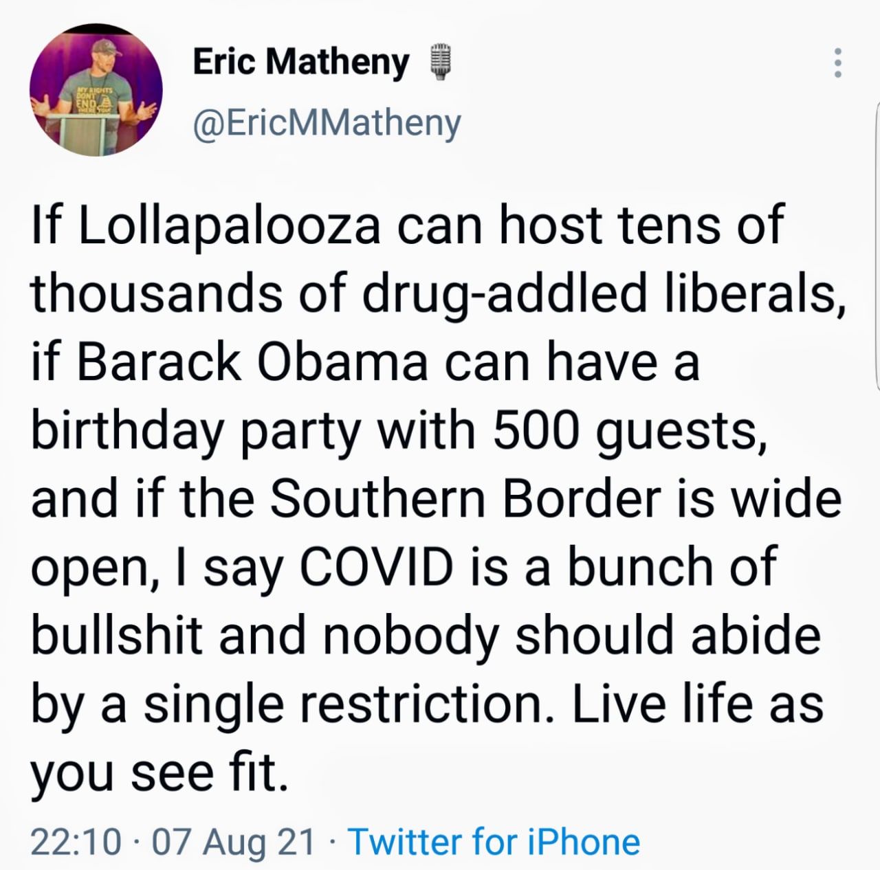 Eric Matheny EricMMatheny If Lollapalooza can host tens of thousands of drug addled liberals if Barack Obama can have a birthday party with 500 guests and if the Southern Border is wide open say COVID is a bunch of bullshit and nobody should abide by a single restriction Live life as you see fit 2210 07 Aug 21 Twitter for iPhone