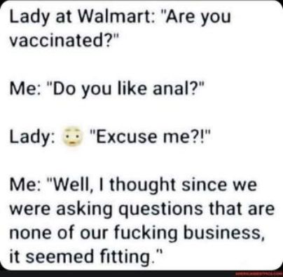 rLady at Walmart Are you vaccinated Me Do you like anal Lady Excuse me Me Well thought since we were asking questions that are none of our fucking business it seemed fitting