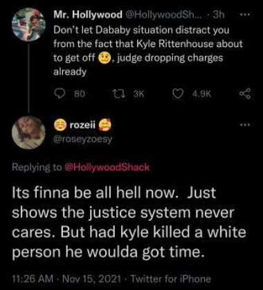 Mr Hollywood HallywoodSh 3h Dont let Dababy situation distract you from the fact that Kyle Rittenhouse about to get off judge dropping charges already QO 8o 1 x VARXT oseyzoesy Replying to HollywoodShack Its finna be all hell now Just B RN GEN VR RS Cln N VT cares But had kyle killed a white person he woulda got time 1126 AM Nov 15 2021 Twitter for iPhone