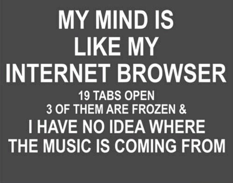 MY MIND IS LIKE MY INTERNET BROWSER 19 TABS OPEN 3 OF THEM ARE FROZEN HAVE NO IDEA WHERE THE MUSIC IS COMING FROM