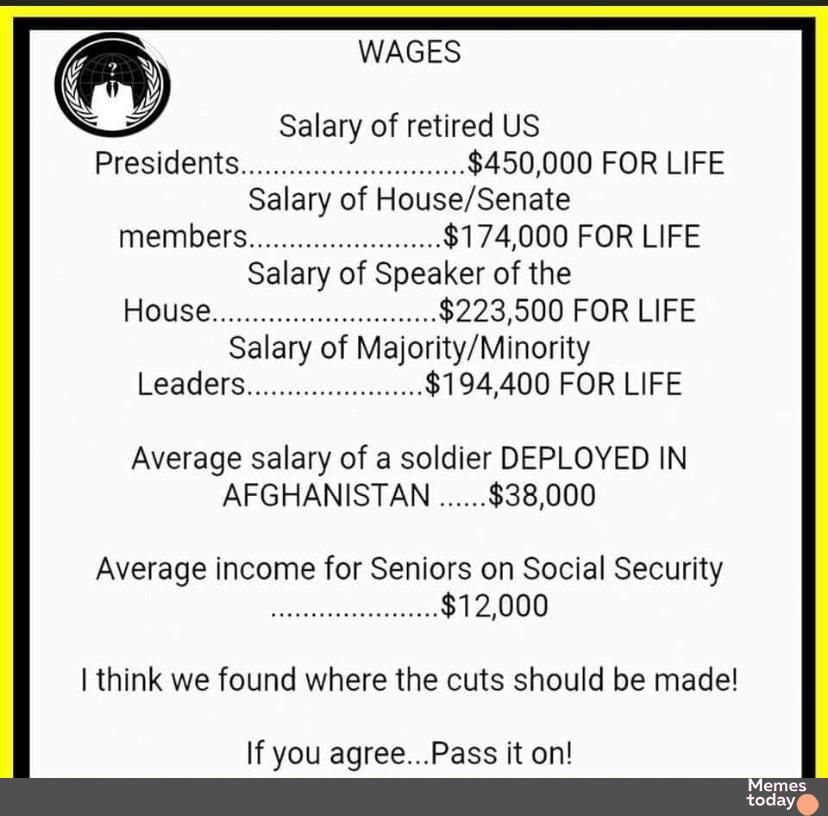 WAGES Salary of retired US Presidents 450000 FOR LIFE Salary of HouseSenate members 174000 FOR LIFE Salary of Speaker of the House 223500 FOR LIFE Salary of MajorityMinority Leaders 194400 FOR LIFE Average salary of a soldier DEPLOYED IN AFGHANISTAN 38000 Average income for Seniors on Social Security 12000 I think we found where the cuts should be made If you agreePass it on