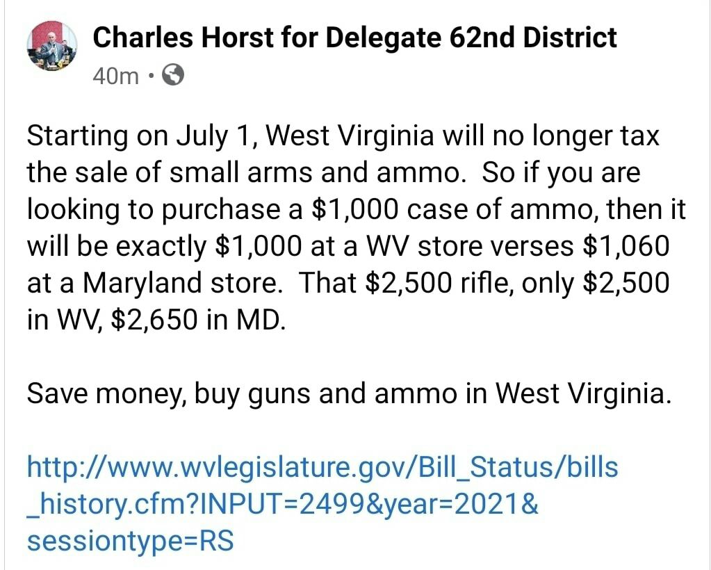 L Charles Horst for Delegate 62nd District 40m Q Starting on July 1 West Virginia will no longer tax the sale of small arms and ammo So if you are looking to purchase a 1000 case of ammo then it will be exactly 1000 at a WV store verses 1060 at a Maryland store That 2500 rifle only 2500 in WV 2650 in MD Save money buy guns and ammo in West Virginia httpwwwwvlegislaturegovBill_Statusbills _historyc