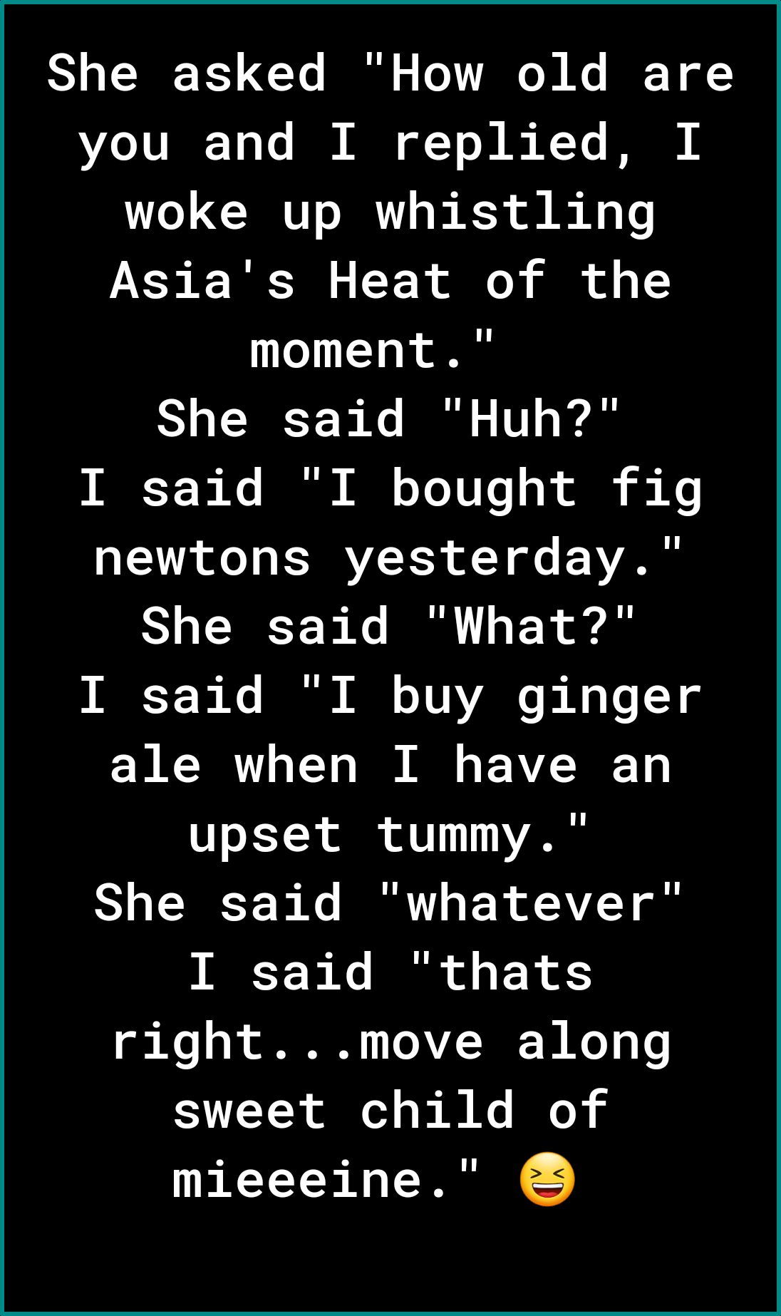 She asked How old are Lo JUIE 2 To B NN of Yo 2 s Y N woke up whistling Asias Heat of the moment She said Huh INECT e I M 0 Yo Uo o B ol i newtons yesterday She said What I said I buy ginger ale when I have an upset tummy She said whatever IIESY o B o o F R rightmove along sweet child of mieeeine