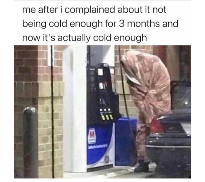 me after i complained about it not being cold enough for 3 months and now its actually cold enough