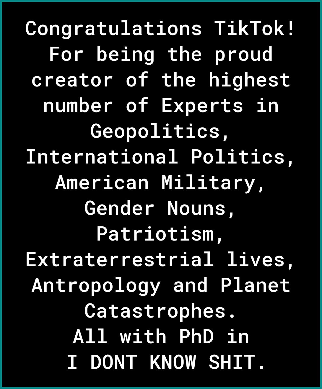 Congratulations TikTok For being the proud creator of the highest number of Experts in Geopolitics International Politics American Military Gender Nouns Patriotism Extraterrestrial lives Antropology and Planet Catastrophes All with PhD in I DONT KNOW SHIT