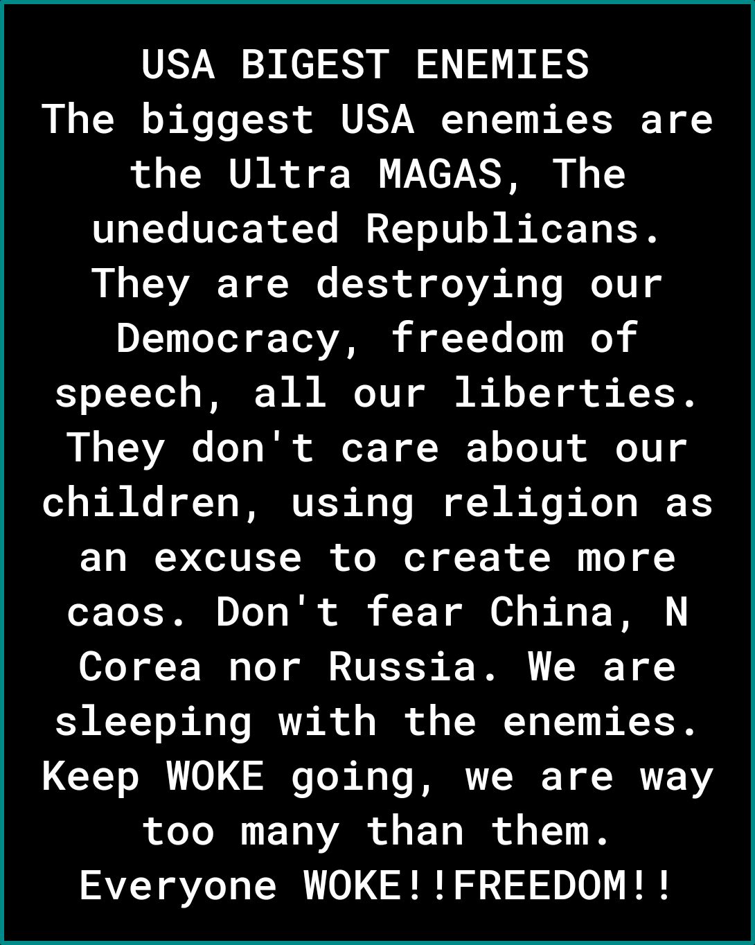 USA BIGEST ENEMIES The biggest USA enemies are the Ultra MAGAS The uneducated Republicans They are destroying our Democracy freedom of speech all our liberties They dont care about our children using religion as an excuse to create more caos Dont fear China N Corea nor Russia We are sleeping with the enemies Keep WOKE going we are way LT EDVARS EL IR T N Everyone WOKEFREEDOM