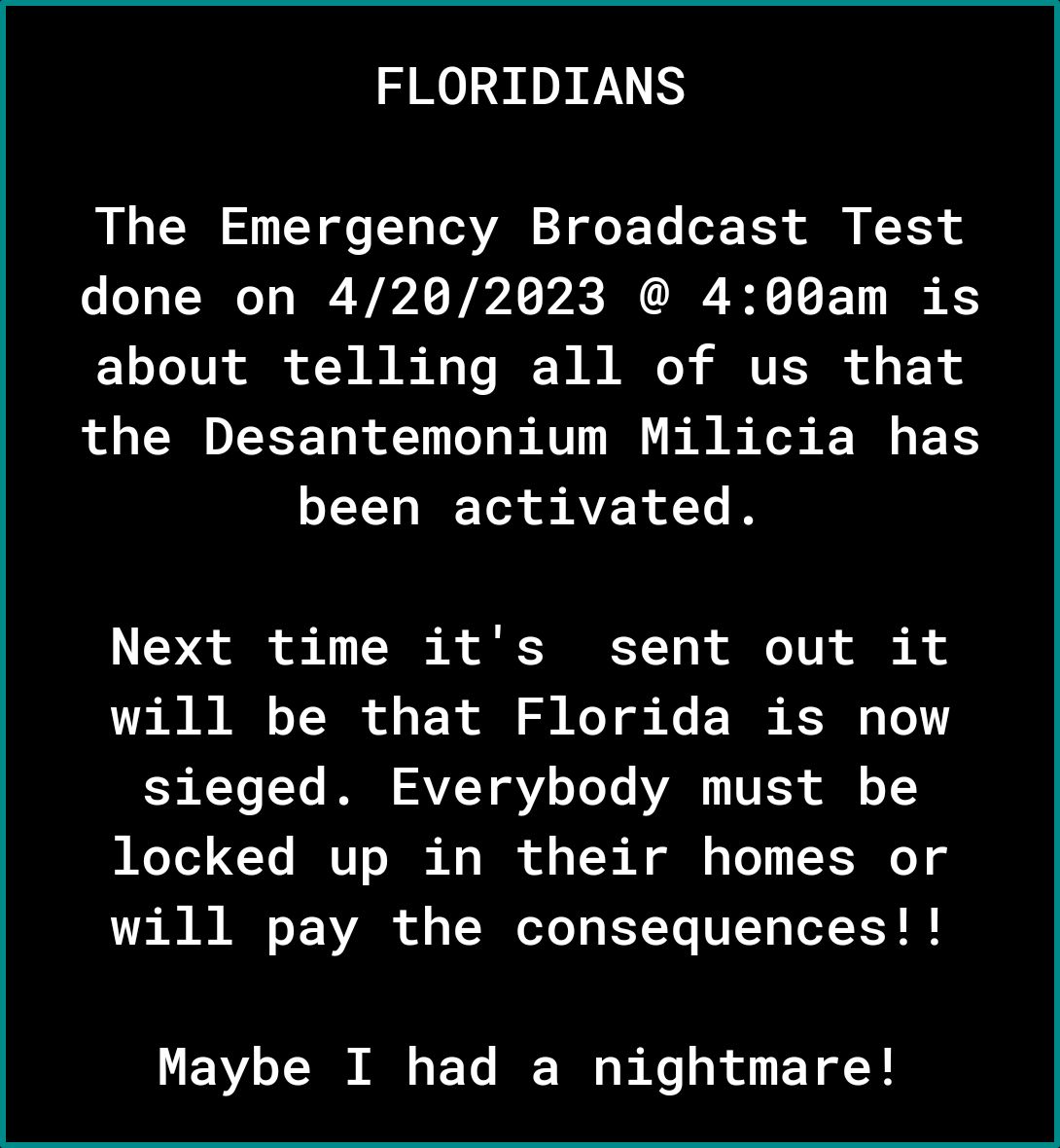 FLORIDIANS The Emergency Broadcast Test done on 4202623 400am is about telling all of us that the Desantemonium Milicia has been activated LS ol o 1 TS R RET T TV o R will be that Florida is now 5 TYo Ye I VT VLT Yo AV VESS ol o 1 locked up in their homes or will pay the consequences Maybe I had a nightmare