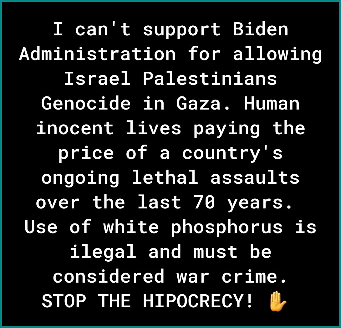 I cant support Biden Administration for allowing Israel Palestinians Genocide in Gaza Human inocent lives paying the price of a countrys ongoing lethal assaults over the last 70 years VETJ0 T B R Lo EYo s T T TSN K ERR YCEN AT Te I VESS o1 T B K YT TR T G T o 1 T STOP THE HIPOCRECY