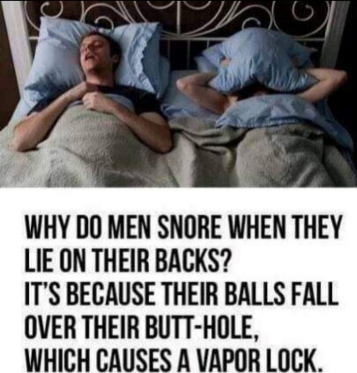 WHY DO MEN SNORE WHEN THEY LIE ON THEIR BACKS ITS BECAUSE THEIR BALLS FALL OVER THEIR BUTT HOLE WHICH CAUSES A VAPOR LOCK