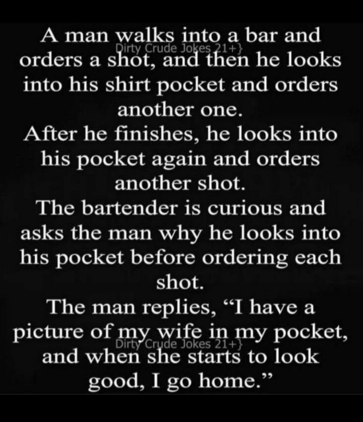 A man walks into a bar and orders a silmcvtwelinci then he looks into his shirt pocket and orders another one After he finishes he looks into his pocket again and orders another shot The bartender is curious and asks the man why he looks into his pocket before ordering each shot BN TSRS ETs I o IS B s AV picture of Xng in my pocket and when she starts to look good I go home