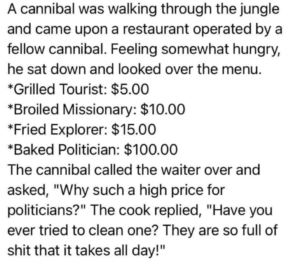 A cannibal was walking through the jungle and came upon a restaurant operated by a fellow cannibal Feeling somewhat hungry he sat down and looked over the menu Grilled Tourist 500 Broiled Missionary 1000 Fried Explorer 1500 Baked Politician 10000 The cannibal called the waiter over and asked Why such a high price for politicians The cook replied Have you ever tried to clean one They are so full of