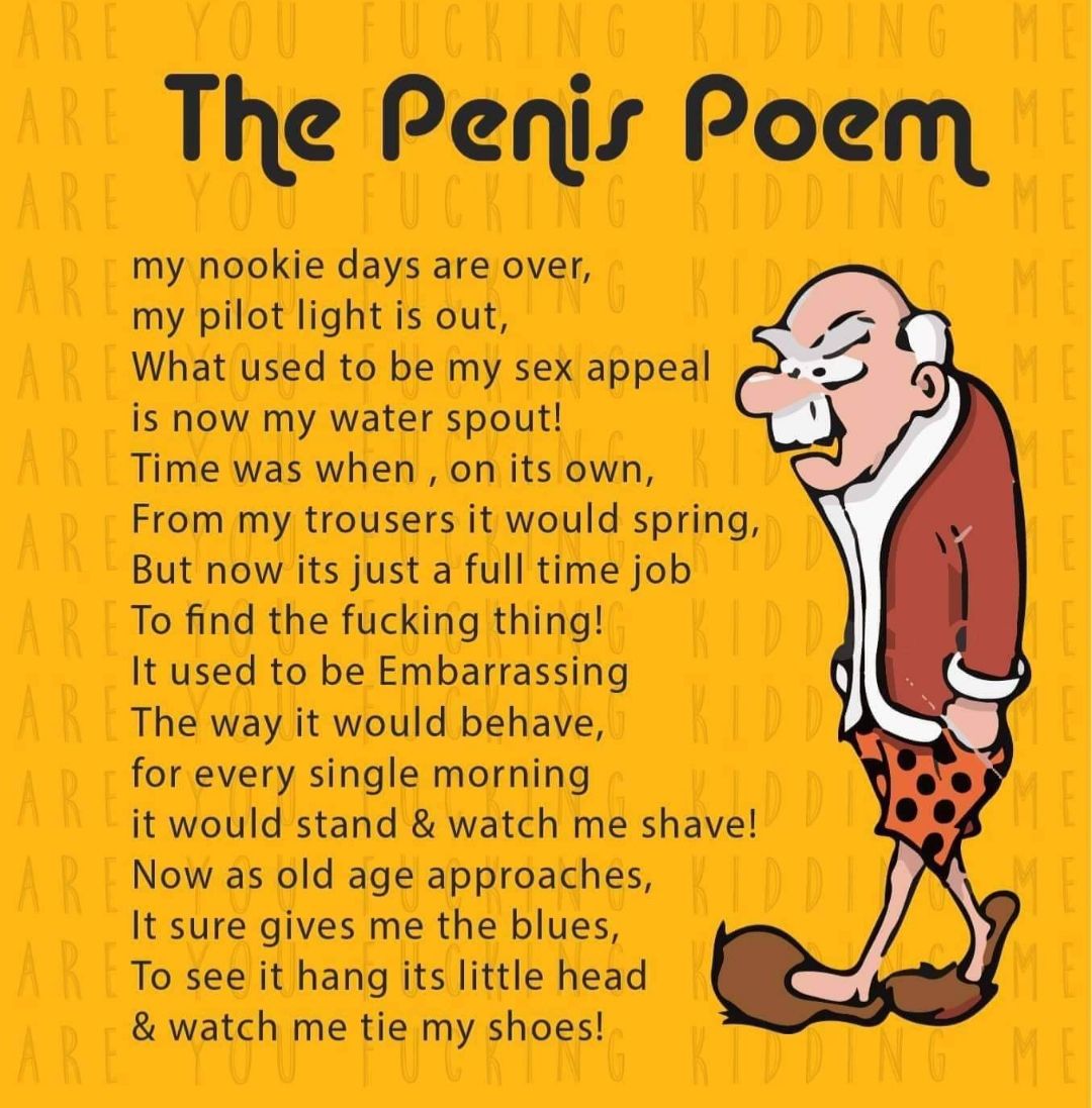 The Penisr Poem my nookie days are over my pilot light is out What used to be my sex appeal is now my water spout Time was when on its own From my trousers it would spring But now its just a full time job To find the fucking thing It used to be Embarrassing The way it would behave for every single morning it would stand watch me shave Now as old age approaches It sure gives me the blues To see it 