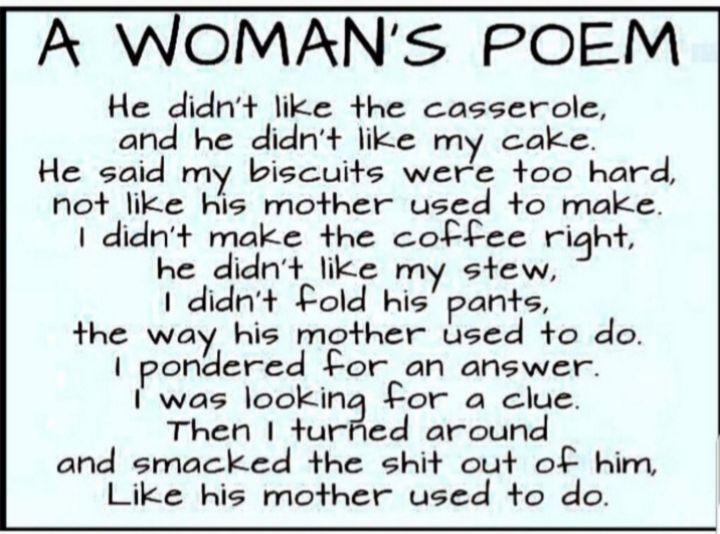 A WOMANS POEM He didnt like the casserole and he didnt like my cake He said my biscuits were too hard not like his mother used to make didnt make the coffee right he didnt like my stew I didnt old his pants the way his mother used to do pondered for an answer I was looking for a clue Then turfed around and smacked the shit out of him Like his mother used to do