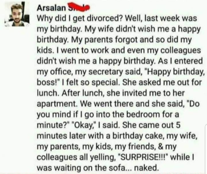 Arsalan Thie Why did get divorced Well last week was my birthday My wife didnt wish me a happy birthday My parents forgot and so did my kids went to work and even my colleagues didnt wish me a happy birthday As entered my office my secretary said Happy birthday boss felt so special She asked me out for lunch After lunch she invited me to her apartment We went there and she said Do you mind if go i