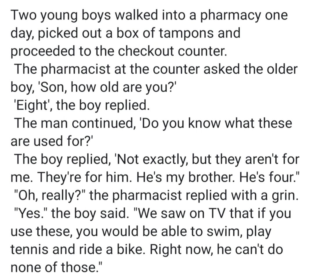 Two young boys walked into a pharmacy one day picked out a box of tampons and proceeded to the checkout counter The pharmacist at the counter asked the older boy Son how old are you Eight the boy replied The man continued Do you know what these are used for The boy replied Not exactly but they arent for me Theyre for him Hes my brother Hes four Oh really the pharmacist replied with a grin Yes the 