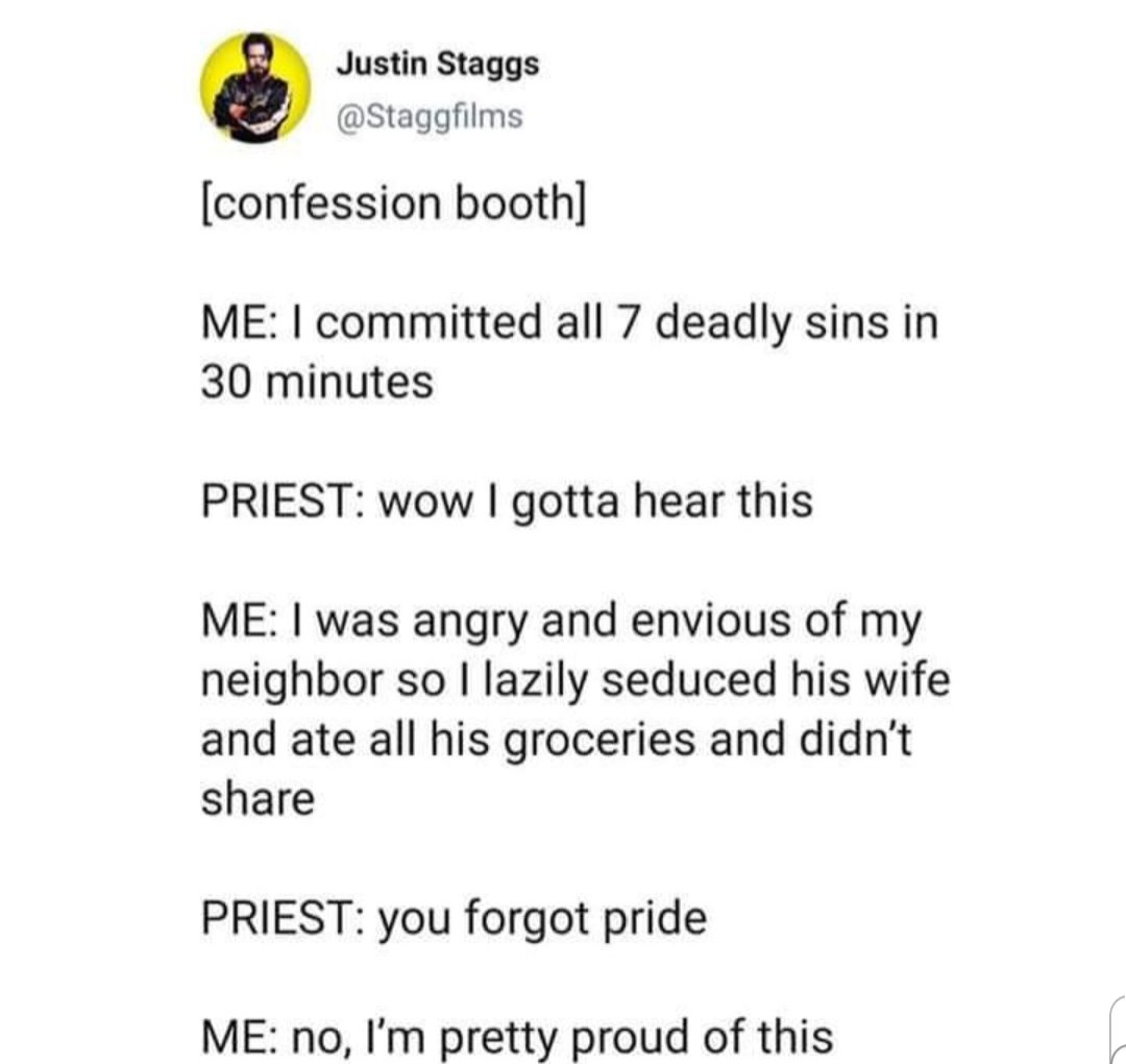 Justin Staggs Staggfilms confession booth ME committed all 7 deadly sins in 30 minutes PRIEST wow gotta hear this ME was angry and envious of my neighbor so lazily seduced his wife and ate all his groceries and didnt share PRIEST you forgot pride ME no Im pretty proud of this