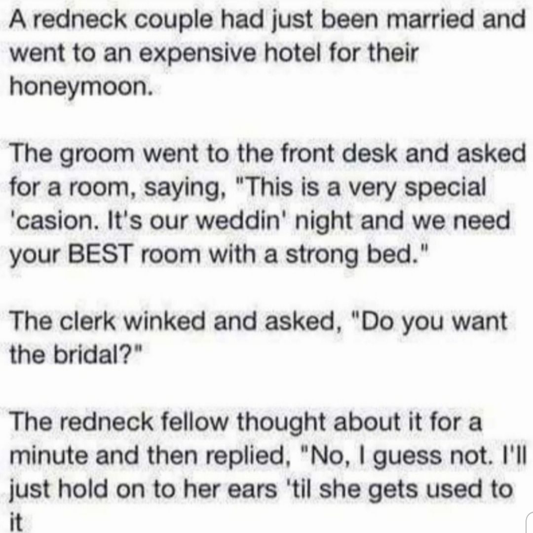 A redneck couple had just been married and went to an expensive hotel for their honeymoon The groom went to the front desk and asked for a room saying This is a very special casion Its our weddin night and we need your BEST room with a strong bed The clerk winked and asked Do you want the bridal The redneck fellow thought about it for a minute and then replied No guess not Ill just hold on to her 