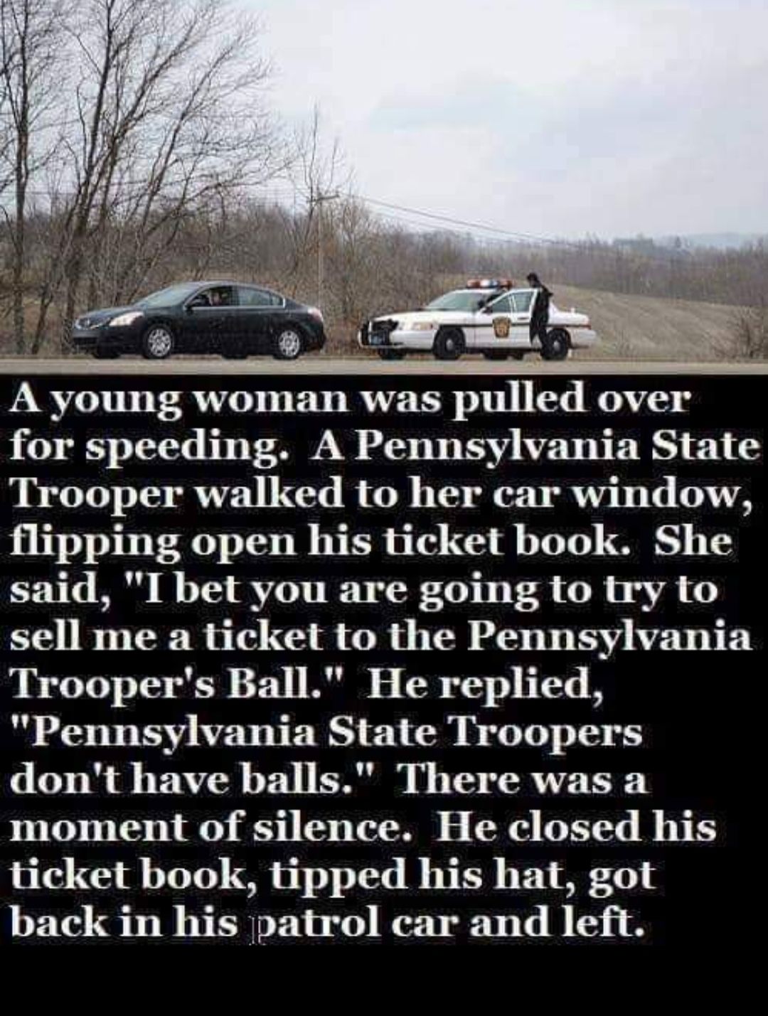 d over for speeding A Pennsylvania State Trooper walked to her car window flipping open his ticket book She said I bet you are going to try to sell me a ticket to the Pennsylvania Troopers Ball He replied Pennsylvania State Troopers dont have balls There was a T T L 51 0 L TN C e T B ticket book tipped his hat got back in his patrol car and left