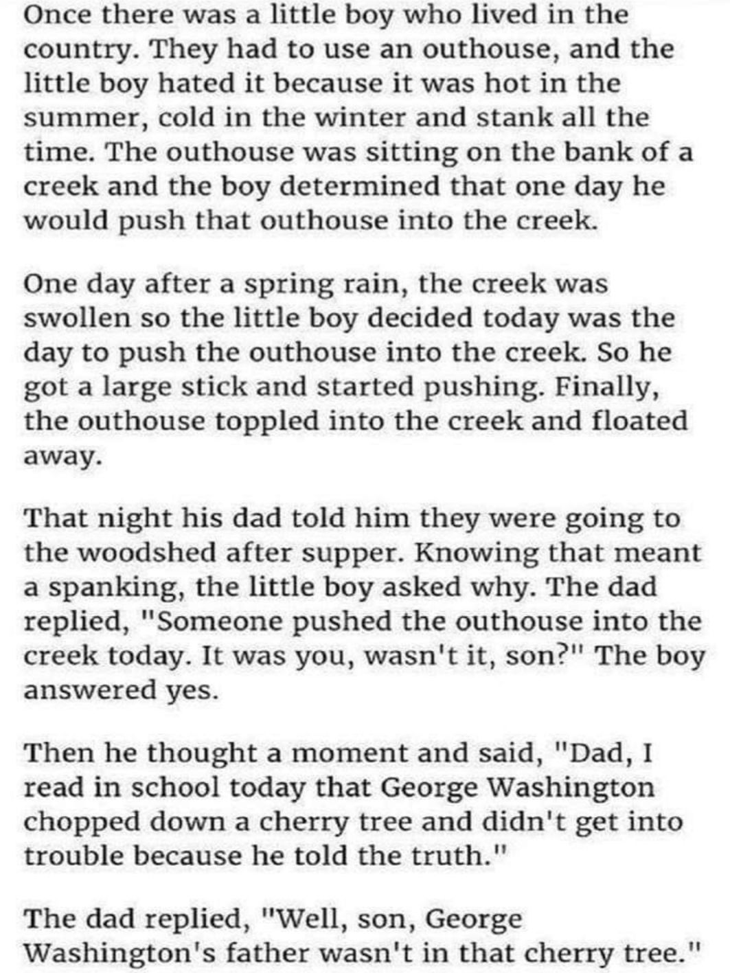 Once there was a little boy who lived in the country They had to use an outhouse and the little boy hated it because it was hot in the summer cold in the winter and stank all the time The outhouse was sitting on the bank of a creek and the boy determined that one day he would push that outhouse into the creek One day after a spring rain the creek was swollen so the little boy decided today was the