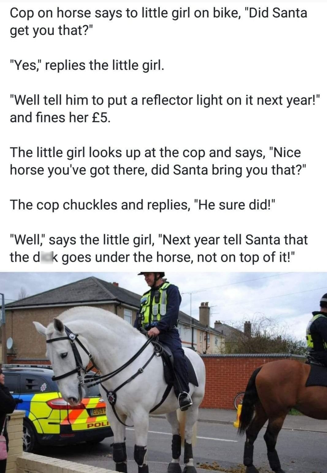 Cop on horse says to little girl on bike Did Santa get you that Yes replies the little girl Well tell him to put a reflector light on it next year and fines her 5 The little girl looks up at the cop and says Nice horse youve got there did Santa bring you that The cop chuckles and replies He sure did Well says the little girl Next year tell Santa that the d k goes under the horse not on top of it